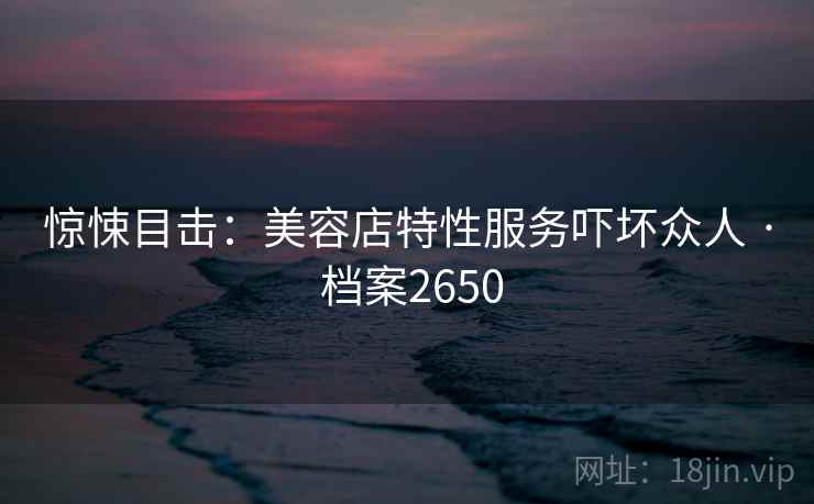 惊悚目击：美容店特性服务吓坏众人 · 档案2650
