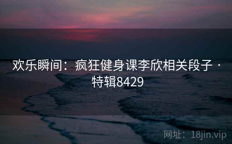 欢乐瞬间：疯狂健身课李欣相关段子 · 特辑8429