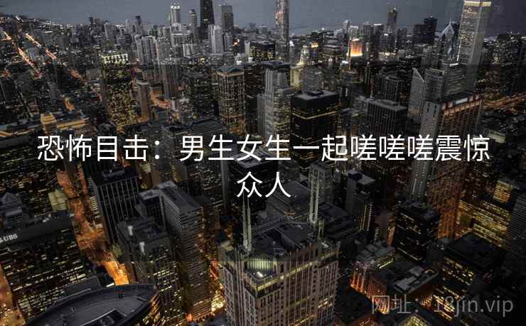 恐怖目击:男生女生一起嗟嗟嗟震惊众人